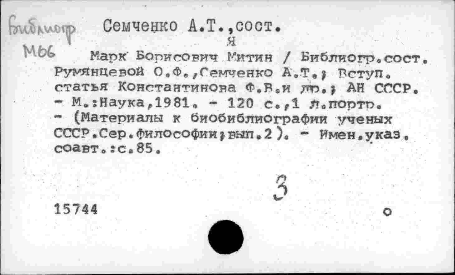 ﻿Семченко А.Т.,сост.
Марк Борисович Митин / Библиогрвсост. Румянцевой О.Ф./Гейченко А.Тву Лступ. статья Константинова Ф.Рви лр»> АН СССР.
-	М.5Наука,1981, - 120 с.,1 Л.портп.
-	(Материалы к биобиблиографии ученых СССР.Сер.философии^вып.2). ~ Имен.указ, соавте:с.85.
15744